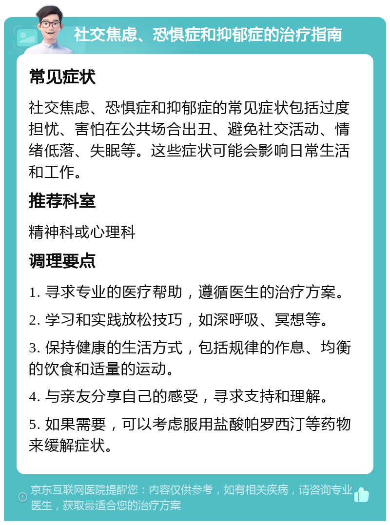 社交焦虑、恐惧症和抑郁症的治疗指南 常见症状 社交焦虑、恐惧症和抑郁症的常见症状包括过度担忧、害怕在公共场合出丑、避免社交活动、情绪低落、失眠等。这些症状可能会影响日常生活和工作。 推荐科室 精神科或心理科 调理要点 1. 寻求专业的医疗帮助，遵循医生的治疗方案。 2. 学习和实践放松技巧，如深呼吸、冥想等。 3. 保持健康的生活方式，包括规律的作息、均衡的饮食和适量的运动。 4. 与亲友分享自己的感受，寻求支持和理解。 5. 如果需要，可以考虑服用盐酸帕罗西汀等药物来缓解症状。