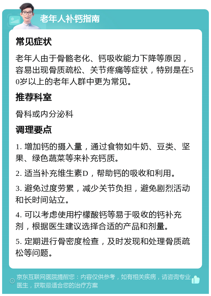 老年人补钙指南 常见症状 老年人由于骨骼老化、钙吸收能力下降等原因，容易出现骨质疏松、关节疼痛等症状，特别是在50岁以上的老年人群中更为常见。 推荐科室 骨科或内分泌科 调理要点 1. 增加钙的摄入量，通过食物如牛奶、豆类、坚果、绿色蔬菜等来补充钙质。 2. 适当补充维生素D，帮助钙的吸收和利用。 3. 避免过度劳累，减少关节负担，避免剧烈活动和长时间站立。 4. 可以考虑使用柠檬酸钙等易于吸收的钙补充剂，根据医生建议选择合适的产品和剂量。 5. 定期进行骨密度检查，及时发现和处理骨质疏松等问题。