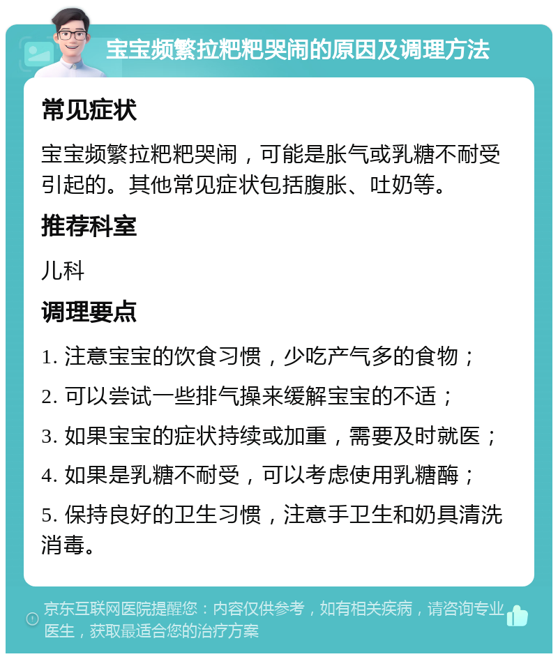 宝宝频繁拉粑粑哭闹的原因及调理方法 常见症状 宝宝频繁拉粑粑哭闹，可能是胀气或乳糖不耐受引起的。其他常见症状包括腹胀、吐奶等。 推荐科室 儿科 调理要点 1. 注意宝宝的饮食习惯，少吃产气多的食物； 2. 可以尝试一些排气操来缓解宝宝的不适； 3. 如果宝宝的症状持续或加重，需要及时就医； 4. 如果是乳糖不耐受，可以考虑使用乳糖酶； 5. 保持良好的卫生习惯，注意手卫生和奶具清洗消毒。