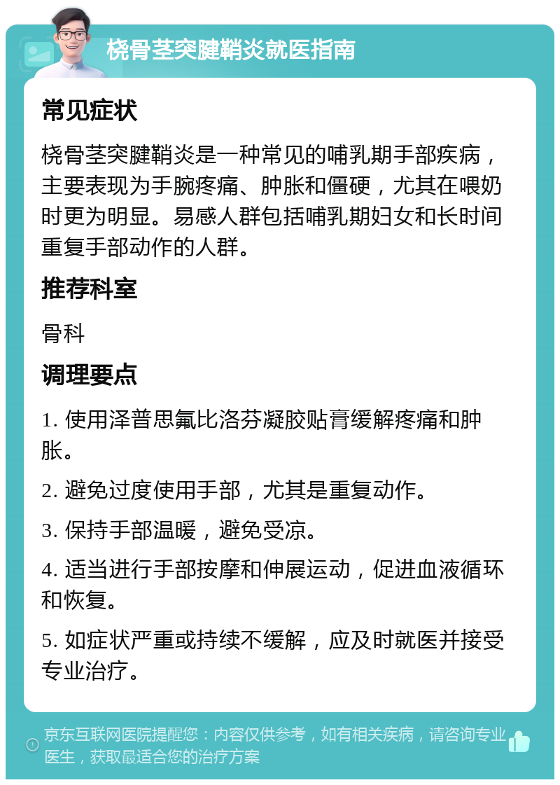 桡骨茎突腱鞘炎就医指南 常见症状 桡骨茎突腱鞘炎是一种常见的哺乳期手部疾病，主要表现为手腕疼痛、肿胀和僵硬，尤其在喂奶时更为明显。易感人群包括哺乳期妇女和长时间重复手部动作的人群。 推荐科室 骨科 调理要点 1. 使用泽普思氟比洛芬凝胶贴膏缓解疼痛和肿胀。 2. 避免过度使用手部，尤其是重复动作。 3. 保持手部温暖，避免受凉。 4. 适当进行手部按摩和伸展运动，促进血液循环和恢复。 5. 如症状严重或持续不缓解，应及时就医并接受专业治疗。