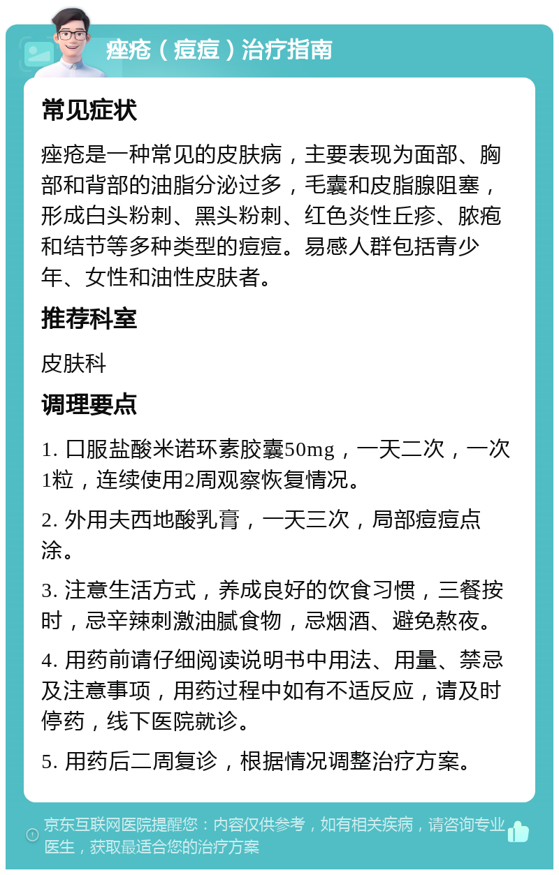 痤疮（痘痘）治疗指南 常见症状 痤疮是一种常见的皮肤病，主要表现为面部、胸部和背部的油脂分泌过多，毛囊和皮脂腺阻塞，形成白头粉刺、黑头粉刺、红色炎性丘疹、脓疱和结节等多种类型的痘痘。易感人群包括青少年、女性和油性皮肤者。 推荐科室 皮肤科 调理要点 1. 口服盐酸米诺环素胶囊50mg，一天二次，一次1粒，连续使用2周观察恢复情况。 2. 外用夫西地酸乳膏，一天三次，局部痘痘点涂。 3. 注意生活方式，养成良好的饮食习惯，三餐按时，忌辛辣刺激油腻食物，忌烟酒、避免熬夜。 4. 用药前请仔细阅读说明书中用法、用量、禁忌及注意事项，用药过程中如有不适反应，请及时停药，线下医院就诊。 5. 用药后二周复诊，根据情况调整治疗方案。