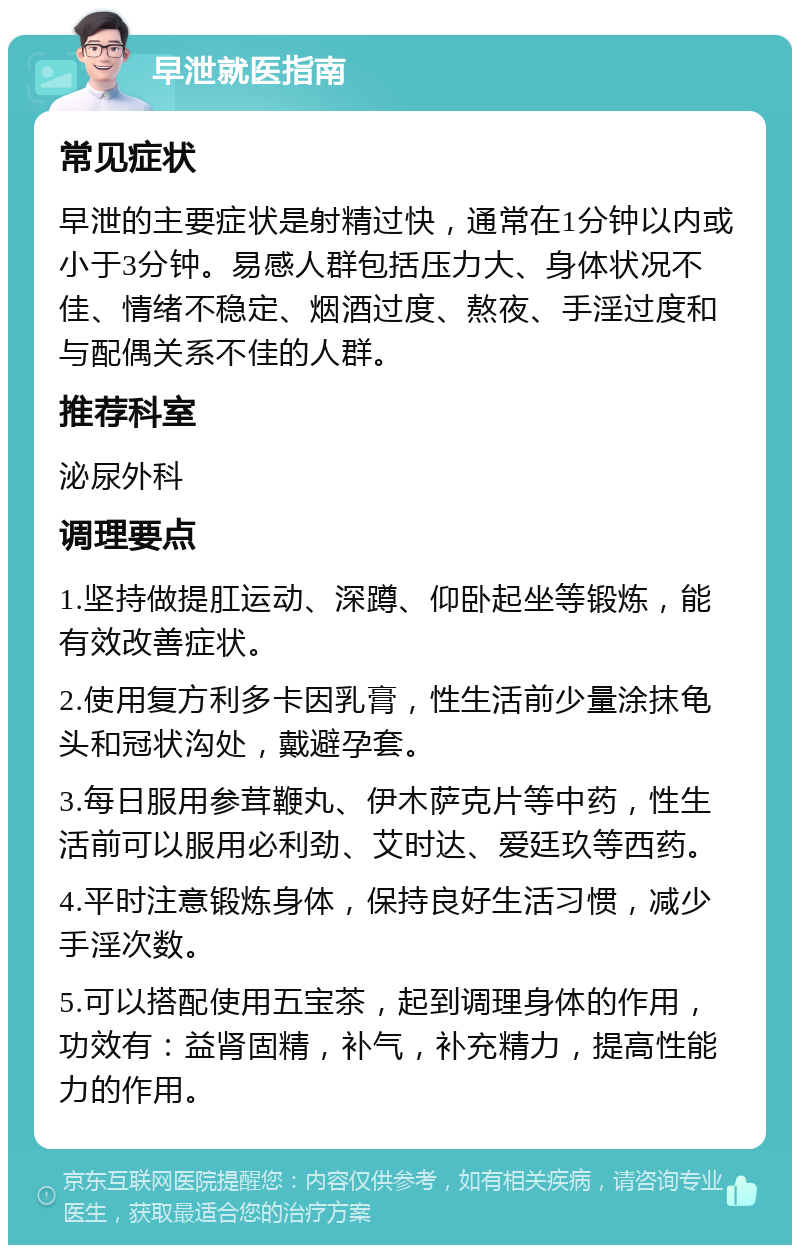 早泄就医指南 常见症状 早泄的主要症状是射精过快，通常在1分钟以内或小于3分钟。易感人群包括压力大、身体状况不佳、情绪不稳定、烟酒过度、熬夜、手淫过度和与配偶关系不佳的人群。 推荐科室 泌尿外科 调理要点 1.坚持做提肛运动、深蹲、仰卧起坐等锻炼，能有效改善症状。 2.使用复方利多卡因乳膏，性生活前少量涂抹龟头和冠状沟处，戴避孕套。 3.每日服用参茸鞭丸、伊木萨克片等中药，性生活前可以服用必利劲、艾时达、爱廷玖等西药。 4.平时注意锻炼身体，保持良好生活习惯，减少手淫次数。 5.可以搭配使用五宝茶，起到调理身体的作用，功效有：益肾固精，补气，补充精力，提高性能力的作用。