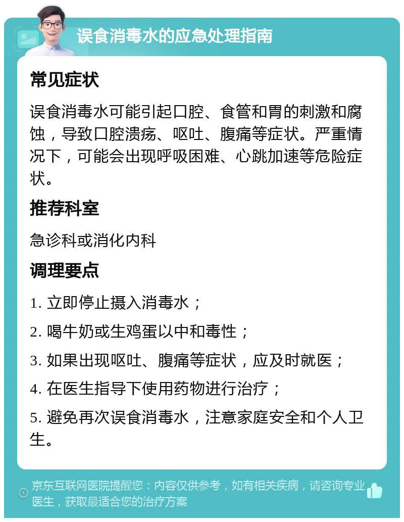 误食消毒水的应急处理指南 常见症状 误食消毒水可能引起口腔、食管和胃的刺激和腐蚀，导致口腔溃疡、呕吐、腹痛等症状。严重情况下，可能会出现呼吸困难、心跳加速等危险症状。 推荐科室 急诊科或消化内科 调理要点 1. 立即停止摄入消毒水； 2. 喝牛奶或生鸡蛋以中和毒性； 3. 如果出现呕吐、腹痛等症状，应及时就医； 4. 在医生指导下使用药物进行治疗； 5. 避免再次误食消毒水，注意家庭安全和个人卫生。