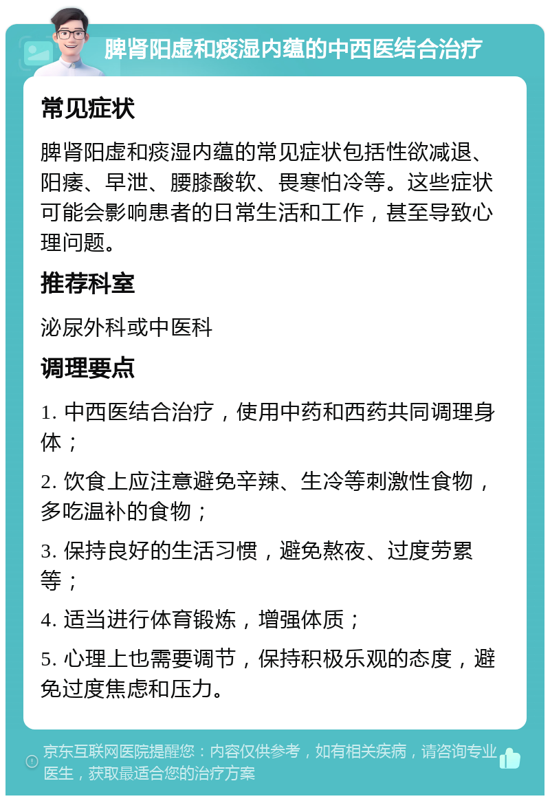 脾肾阳虚和痰湿内蕴的中西医结合治疗 常见症状 脾肾阳虚和痰湿内蕴的常见症状包括性欲减退、阳痿、早泄、腰膝酸软、畏寒怕冷等。这些症状可能会影响患者的日常生活和工作，甚至导致心理问题。 推荐科室 泌尿外科或中医科 调理要点 1. 中西医结合治疗，使用中药和西药共同调理身体； 2. 饮食上应注意避免辛辣、生冷等刺激性食物，多吃温补的食物； 3. 保持良好的生活习惯，避免熬夜、过度劳累等； 4. 适当进行体育锻炼，增强体质； 5. 心理上也需要调节，保持积极乐观的态度，避免过度焦虑和压力。