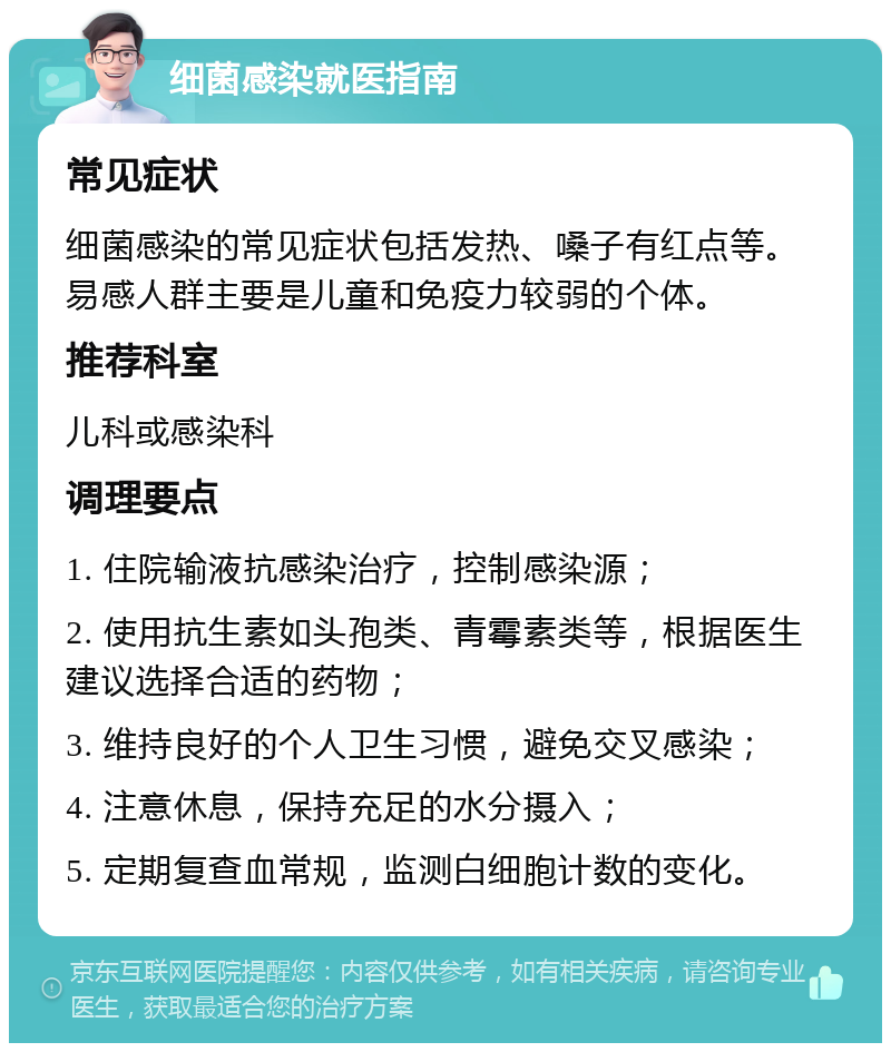 细菌感染就医指南 常见症状 细菌感染的常见症状包括发热、嗓子有红点等。易感人群主要是儿童和免疫力较弱的个体。 推荐科室 儿科或感染科 调理要点 1. 住院输液抗感染治疗，控制感染源； 2. 使用抗生素如头孢类、青霉素类等，根据医生建议选择合适的药物； 3. 维持良好的个人卫生习惯，避免交叉感染； 4. 注意休息，保持充足的水分摄入； 5. 定期复查血常规，监测白细胞计数的变化。