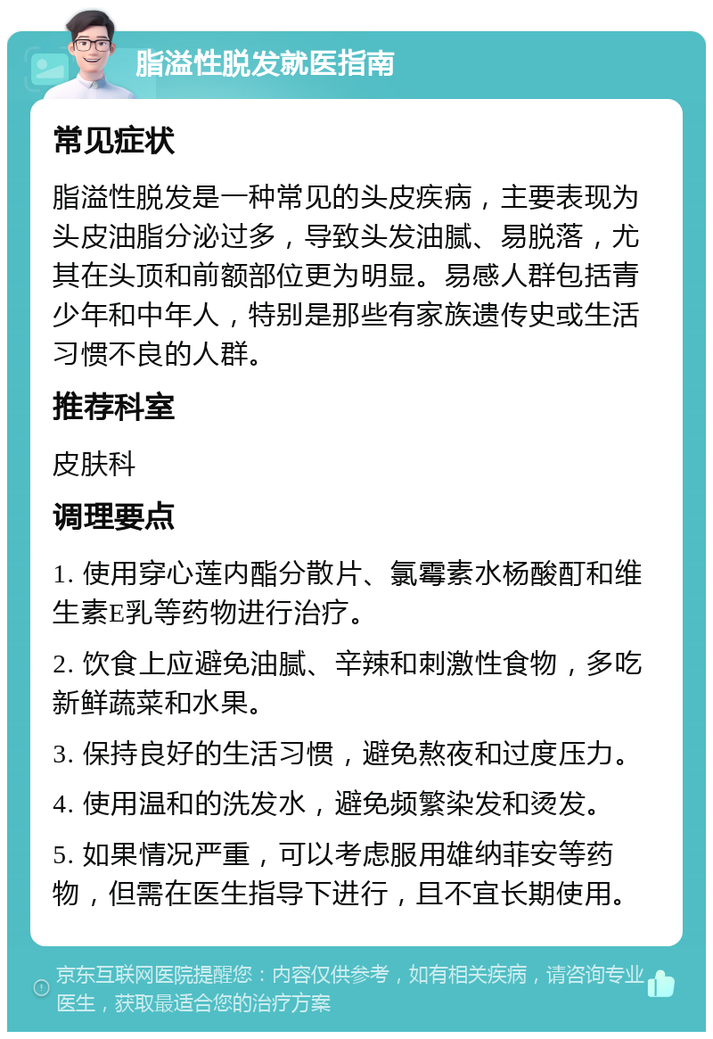 脂溢性脱发就医指南 常见症状 脂溢性脱发是一种常见的头皮疾病，主要表现为头皮油脂分泌过多，导致头发油腻、易脱落，尤其在头顶和前额部位更为明显。易感人群包括青少年和中年人，特别是那些有家族遗传史或生活习惯不良的人群。 推荐科室 皮肤科 调理要点 1. 使用穿心莲内酯分散片、氯霉素水杨酸酊和维生素E乳等药物进行治疗。 2. 饮食上应避免油腻、辛辣和刺激性食物，多吃新鲜蔬菜和水果。 3. 保持良好的生活习惯，避免熬夜和过度压力。 4. 使用温和的洗发水，避免频繁染发和烫发。 5. 如果情况严重，可以考虑服用雄纳菲安等药物，但需在医生指导下进行，且不宜长期使用。