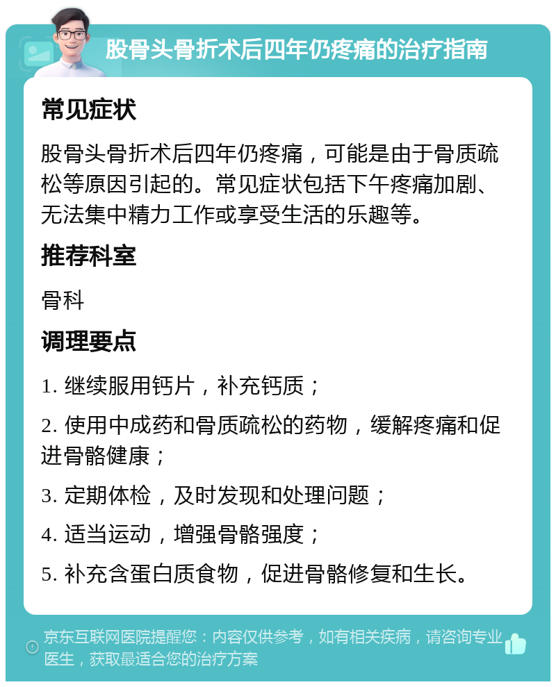 股骨头骨折术后四年仍疼痛的治疗指南 常见症状 股骨头骨折术后四年仍疼痛，可能是由于骨质疏松等原因引起的。常见症状包括下午疼痛加剧、无法集中精力工作或享受生活的乐趣等。 推荐科室 骨科 调理要点 1. 继续服用钙片，补充钙质； 2. 使用中成药和骨质疏松的药物，缓解疼痛和促进骨骼健康； 3. 定期体检，及时发现和处理问题； 4. 适当运动，增强骨骼强度； 5. 补充含蛋白质食物，促进骨骼修复和生长。