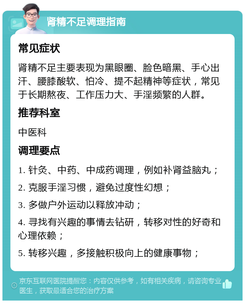 肾精不足调理指南 常见症状 肾精不足主要表现为黑眼圈、脸色暗黑、手心出汗、腰膝酸软、怕冷、提不起精神等症状，常见于长期熬夜、工作压力大、手淫频繁的人群。 推荐科室 中医科 调理要点 1. 针灸、中药、中成药调理，例如补肾益脑丸； 2. 克服手淫习惯，避免过度性幻想； 3. 多做户外运动以释放冲动； 4. 寻找有兴趣的事情去钻研，转移对性的好奇和心理依赖； 5. 转移兴趣，多接触积极向上的健康事物；