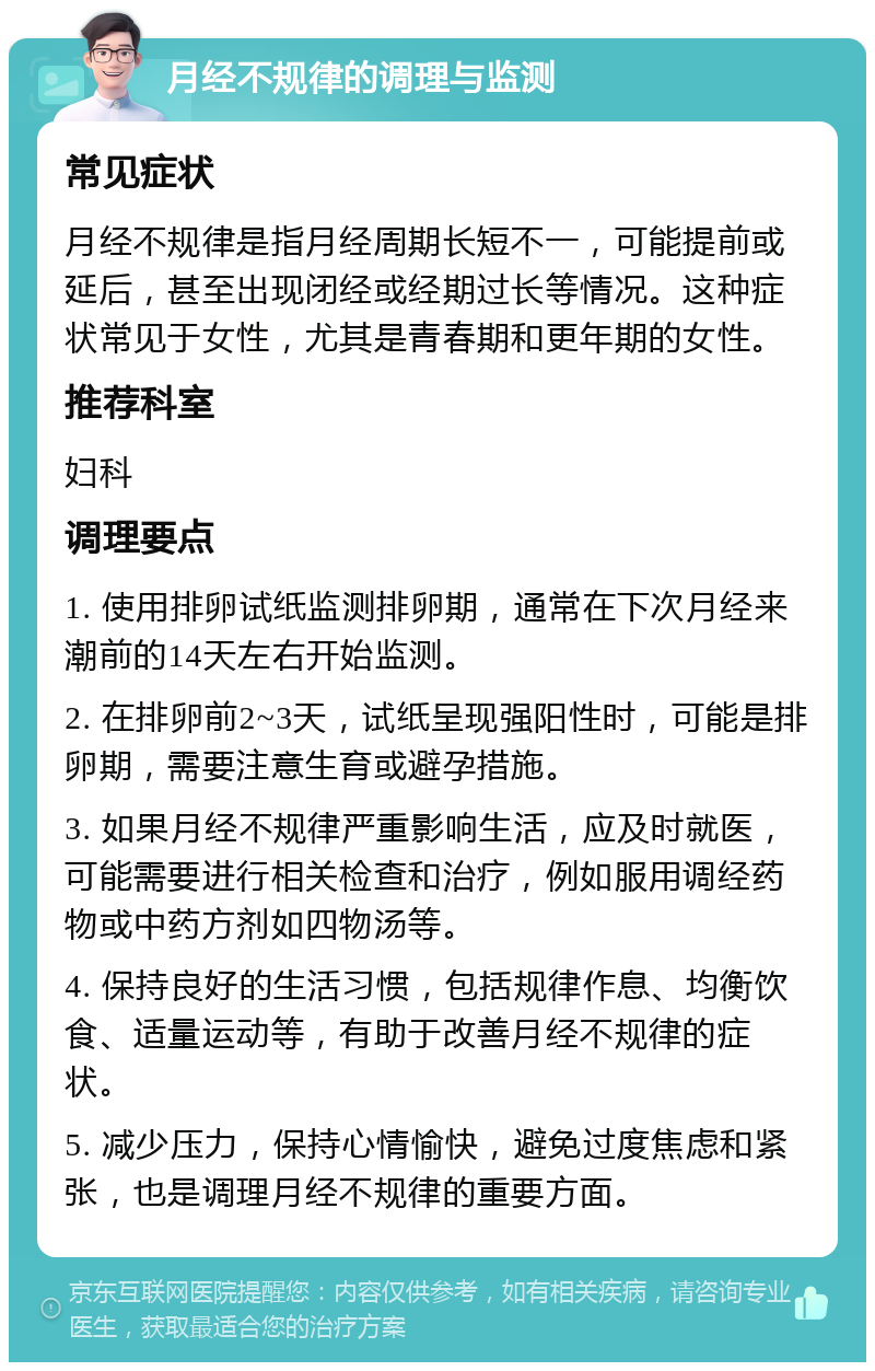 月经不规律的调理与监测 常见症状 月经不规律是指月经周期长短不一，可能提前或延后，甚至出现闭经或经期过长等情况。这种症状常见于女性，尤其是青春期和更年期的女性。 推荐科室 妇科 调理要点 1. 使用排卵试纸监测排卵期，通常在下次月经来潮前的14天左右开始监测。 2. 在排卵前2~3天，试纸呈现强阳性时，可能是排卵期，需要注意生育或避孕措施。 3. 如果月经不规律严重影响生活，应及时就医，可能需要进行相关检查和治疗，例如服用调经药物或中药方剂如四物汤等。 4. 保持良好的生活习惯，包括规律作息、均衡饮食、适量运动等，有助于改善月经不规律的症状。 5. 减少压力，保持心情愉快，避免过度焦虑和紧张，也是调理月经不规律的重要方面。