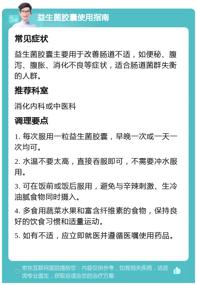 益生菌胶囊使用指南 常见症状 益生菌胶囊主要用于改善肠道不适，如便秘、腹泻、腹胀、消化不良等症状，适合肠道菌群失衡的人群。 推荐科室 消化内科或中医科 调理要点 1. 每次服用一粒益生菌胶囊，早晚一次或一天一次均可。 2. 水温不要太高，直接吞服即可，不需要冲水服用。 3. 可在饭前或饭后服用，避免与辛辣刺激、生冷油腻食物同时摄入。 4. 多食用蔬菜水果和富含纤维素的食物，保持良好的饮食习惯和适量运动。 5. 如有不适，应立即就医并遵循医嘱使用药品。