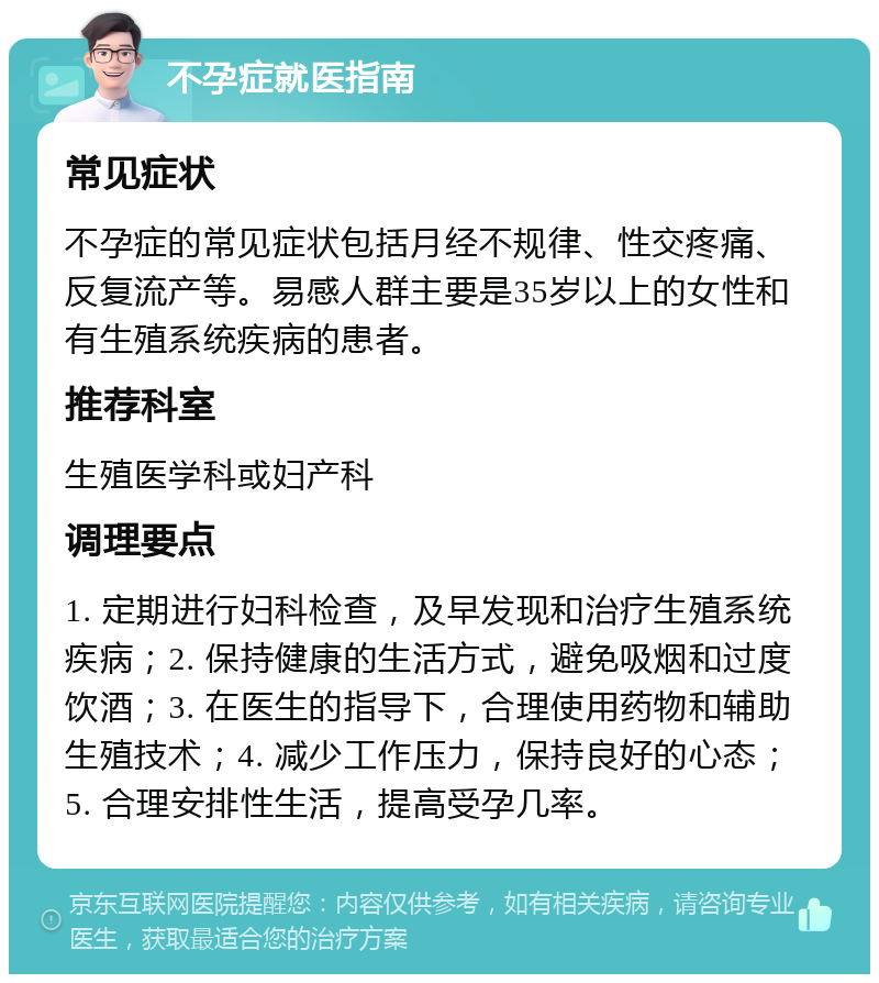 不孕症就医指南 常见症状 不孕症的常见症状包括月经不规律、性交疼痛、反复流产等。易感人群主要是35岁以上的女性和有生殖系统疾病的患者。 推荐科室 生殖医学科或妇产科 调理要点 1. 定期进行妇科检查，及早发现和治疗生殖系统疾病；2. 保持健康的生活方式，避免吸烟和过度饮酒；3. 在医生的指导下，合理使用药物和辅助生殖技术；4. 减少工作压力，保持良好的心态；5. 合理安排性生活，提高受孕几率。