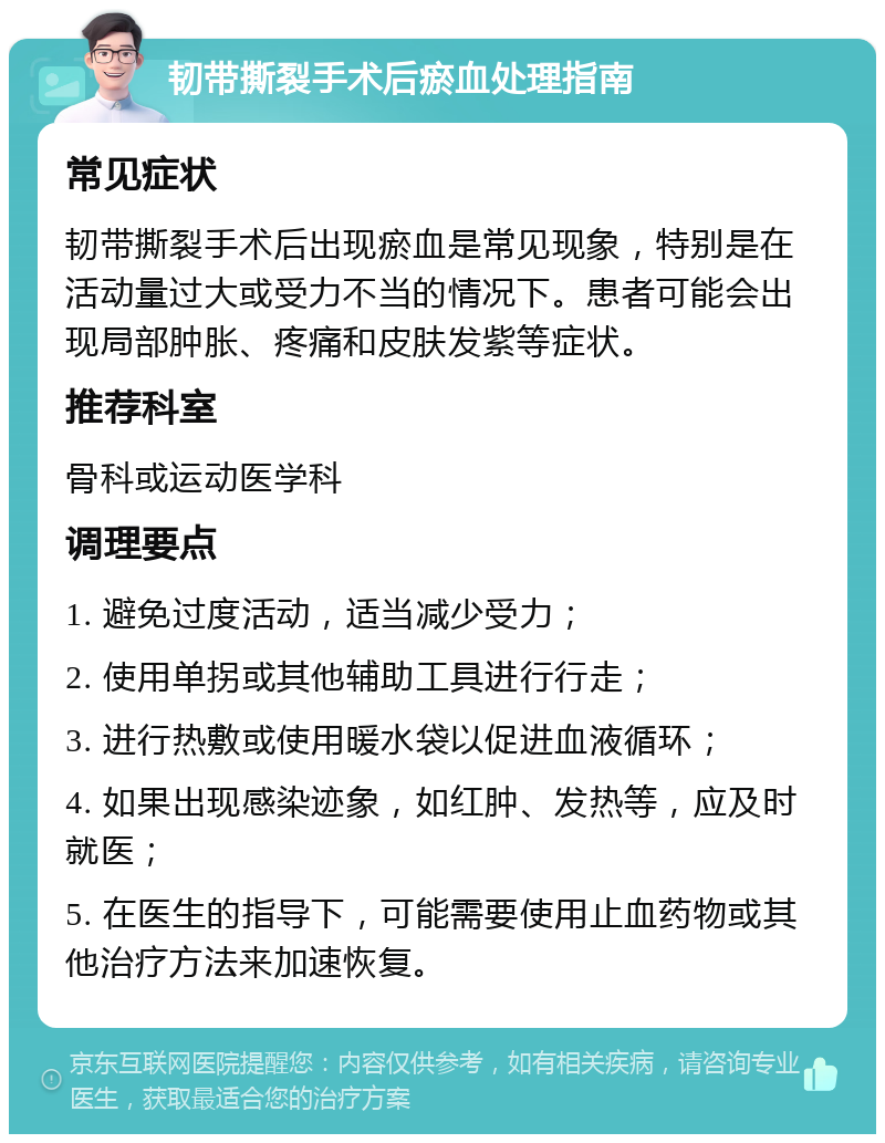 韧带撕裂手术后瘀血处理指南 常见症状 韧带撕裂手术后出现瘀血是常见现象，特别是在活动量过大或受力不当的情况下。患者可能会出现局部肿胀、疼痛和皮肤发紫等症状。 推荐科室 骨科或运动医学科 调理要点 1. 避免过度活动，适当减少受力； 2. 使用单拐或其他辅助工具进行行走； 3. 进行热敷或使用暖水袋以促进血液循环； 4. 如果出现感染迹象，如红肿、发热等，应及时就医； 5. 在医生的指导下，可能需要使用止血药物或其他治疗方法来加速恢复。