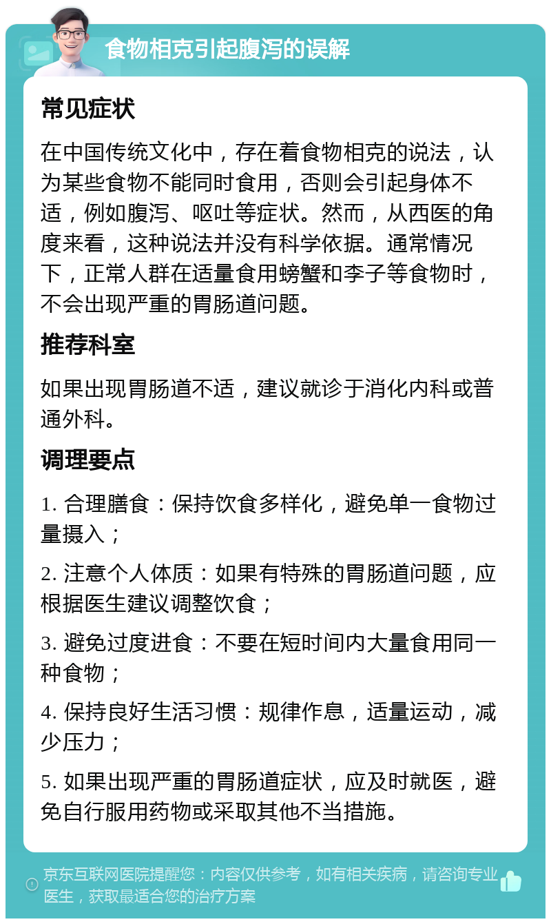 食物相克引起腹泻的误解 常见症状 在中国传统文化中，存在着食物相克的说法，认为某些食物不能同时食用，否则会引起身体不适，例如腹泻、呕吐等症状。然而，从西医的角度来看，这种说法并没有科学依据。通常情况下，正常人群在适量食用螃蟹和李子等食物时，不会出现严重的胃肠道问题。 推荐科室 如果出现胃肠道不适，建议就诊于消化内科或普通外科。 调理要点 1. 合理膳食：保持饮食多样化，避免单一食物过量摄入； 2. 注意个人体质：如果有特殊的胃肠道问题，应根据医生建议调整饮食； 3. 避免过度进食：不要在短时间内大量食用同一种食物； 4. 保持良好生活习惯：规律作息，适量运动，减少压力； 5. 如果出现严重的胃肠道症状，应及时就医，避免自行服用药物或采取其他不当措施。