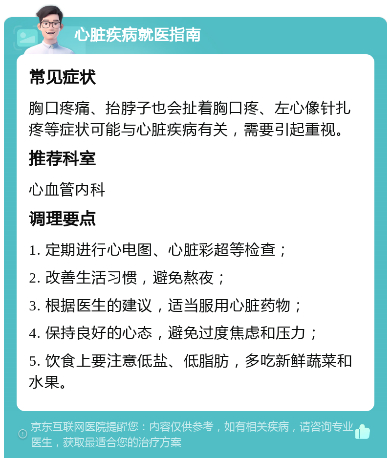 心脏疾病就医指南 常见症状 胸口疼痛、抬脖子也会扯着胸口疼、左心像针扎疼等症状可能与心脏疾病有关，需要引起重视。 推荐科室 心血管内科 调理要点 1. 定期进行心电图、心脏彩超等检查； 2. 改善生活习惯，避免熬夜； 3. 根据医生的建议，适当服用心脏药物； 4. 保持良好的心态，避免过度焦虑和压力； 5. 饮食上要注意低盐、低脂肪，多吃新鲜蔬菜和水果。