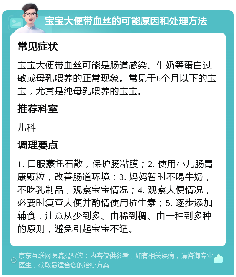 宝宝大便带血丝的可能原因和处理方法 常见症状 宝宝大便带血丝可能是肠道感染、牛奶等蛋白过敏或母乳喂养的正常现象。常见于6个月以下的宝宝，尤其是纯母乳喂养的宝宝。 推荐科室 儿科 调理要点 1. 口服蒙托石散，保护肠粘膜；2. 使用小儿肠胃康颗粒，改善肠道环境；3. 妈妈暂时不喝牛奶，不吃乳制品，观察宝宝情况；4. 观察大便情况，必要时复查大便并酌情使用抗生素；5. 逐步添加辅食，注意从少到多、由稀到稠、由一种到多种的原则，避免引起宝宝不适。