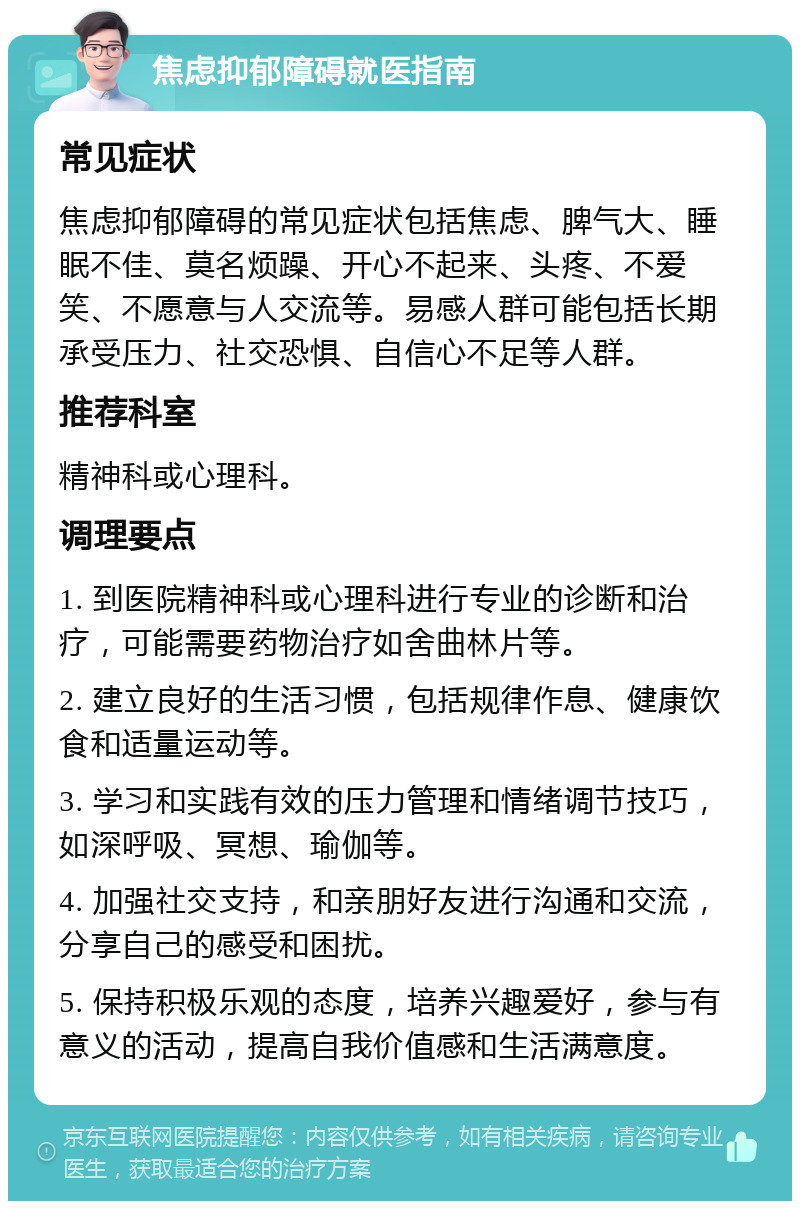 焦虑抑郁障碍就医指南 常见症状 焦虑抑郁障碍的常见症状包括焦虑、脾气大、睡眠不佳、莫名烦躁、开心不起来、头疼、不爱笑、不愿意与人交流等。易感人群可能包括长期承受压力、社交恐惧、自信心不足等人群。 推荐科室 精神科或心理科。 调理要点 1. 到医院精神科或心理科进行专业的诊断和治疗，可能需要药物治疗如舍曲林片等。 2. 建立良好的生活习惯，包括规律作息、健康饮食和适量运动等。 3. 学习和实践有效的压力管理和情绪调节技巧，如深呼吸、冥想、瑜伽等。 4. 加强社交支持，和亲朋好友进行沟通和交流，分享自己的感受和困扰。 5. 保持积极乐观的态度，培养兴趣爱好，参与有意义的活动，提高自我价值感和生活满意度。