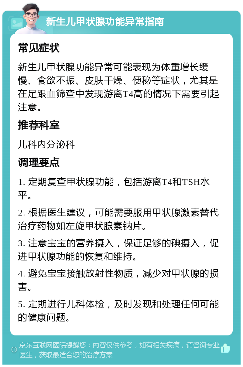 新生儿甲状腺功能异常指南 常见症状 新生儿甲状腺功能异常可能表现为体重增长缓慢、食欲不振、皮肤干燥、便秘等症状，尤其是在足跟血筛查中发现游离T4高的情况下需要引起注意。 推荐科室 儿科内分泌科 调理要点 1. 定期复查甲状腺功能，包括游离T4和TSH水平。 2. 根据医生建议，可能需要服用甲状腺激素替代治疗药物如左旋甲状腺素钠片。 3. 注意宝宝的营养摄入，保证足够的碘摄入，促进甲状腺功能的恢复和维持。 4. 避免宝宝接触放射性物质，减少对甲状腺的损害。 5. 定期进行儿科体检，及时发现和处理任何可能的健康问题。