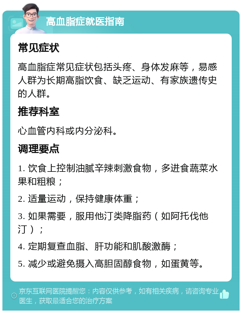 高血脂症就医指南 常见症状 高血脂症常见症状包括头疼、身体发麻等，易感人群为长期高脂饮食、缺乏运动、有家族遗传史的人群。 推荐科室 心血管内科或内分泌科。 调理要点 1. 饮食上控制油腻辛辣刺激食物，多进食蔬菜水果和粗粮； 2. 适量运动，保持健康体重； 3. 如果需要，服用他汀类降脂药（如阿托伐他汀）； 4. 定期复查血脂、肝功能和肌酸激酶； 5. 减少或避免摄入高胆固醇食物，如蛋黄等。