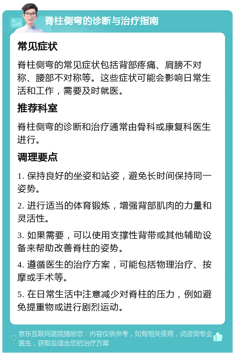 脊柱侧弯的诊断与治疗指南 常见症状 脊柱侧弯的常见症状包括背部疼痛、肩膀不对称、腰部不对称等。这些症状可能会影响日常生活和工作，需要及时就医。 推荐科室 脊柱侧弯的诊断和治疗通常由骨科或康复科医生进行。 调理要点 1. 保持良好的坐姿和站姿，避免长时间保持同一姿势。 2. 进行适当的体育锻炼，增强背部肌肉的力量和灵活性。 3. 如果需要，可以使用支撑性背带或其他辅助设备来帮助改善脊柱的姿势。 4. 遵循医生的治疗方案，可能包括物理治疗、按摩或手术等。 5. 在日常生活中注意减少对脊柱的压力，例如避免提重物或进行剧烈运动。