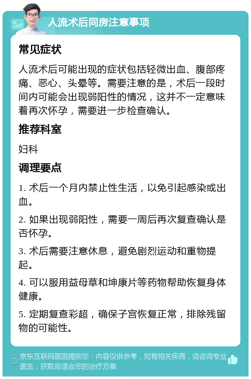 人流术后同房注意事项 常见症状 人流术后可能出现的症状包括轻微出血、腹部疼痛、恶心、头晕等。需要注意的是，术后一段时间内可能会出现弱阳性的情况，这并不一定意味着再次怀孕，需要进一步检查确认。 推荐科室 妇科 调理要点 1. 术后一个月内禁止性生活，以免引起感染或出血。 2. 如果出现弱阳性，需要一周后再次复查确认是否怀孕。 3. 术后需要注意休息，避免剧烈运动和重物提起。 4. 可以服用益母草和坤康片等药物帮助恢复身体健康。 5. 定期复查彩超，确保子宫恢复正常，排除残留物的可能性。