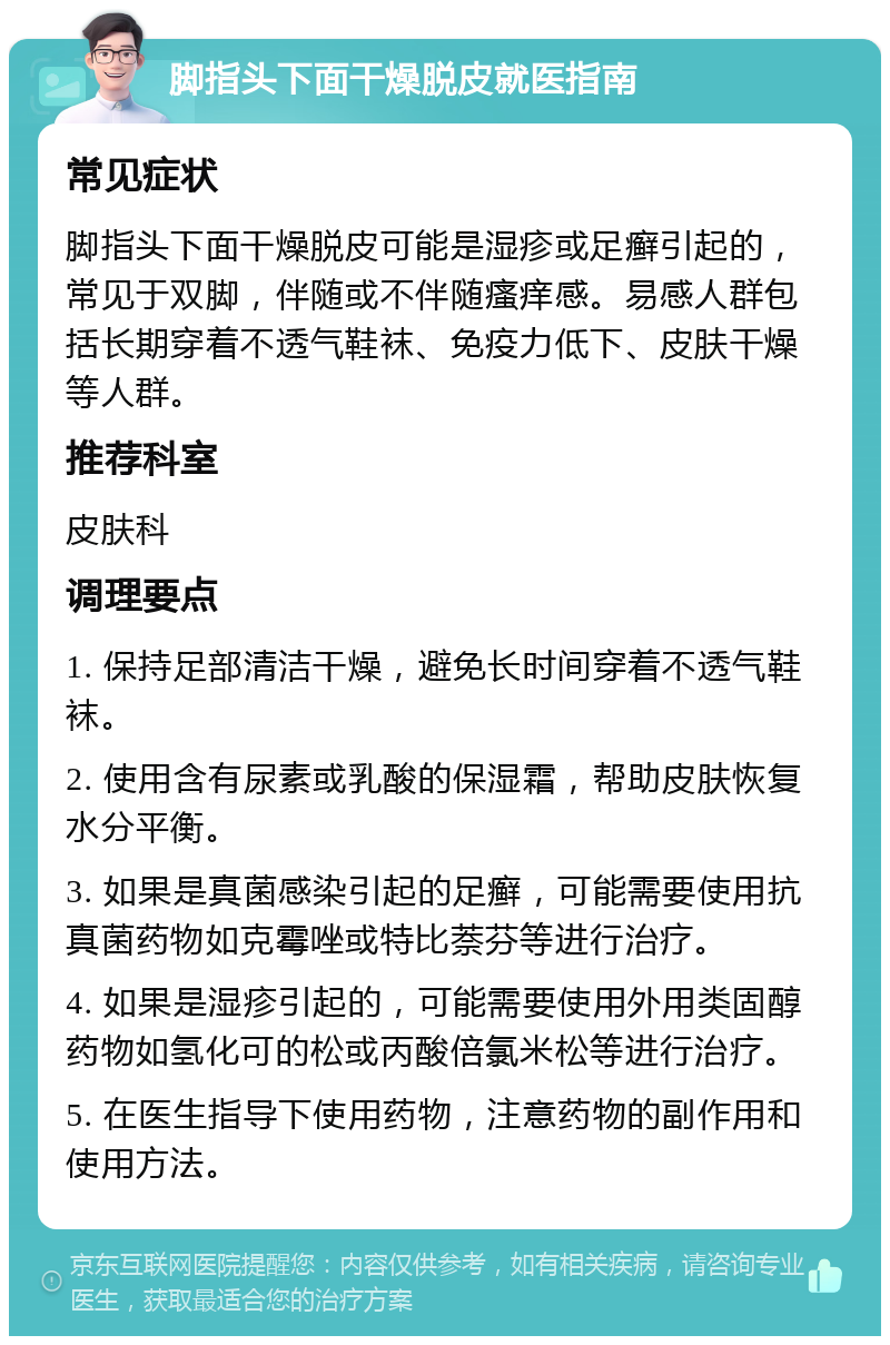 脚指头下面干燥脱皮就医指南 常见症状 脚指头下面干燥脱皮可能是湿疹或足癣引起的，常见于双脚，伴随或不伴随瘙痒感。易感人群包括长期穿着不透气鞋袜、免疫力低下、皮肤干燥等人群。 推荐科室 皮肤科 调理要点 1. 保持足部清洁干燥，避免长时间穿着不透气鞋袜。 2. 使用含有尿素或乳酸的保湿霜，帮助皮肤恢复水分平衡。 3. 如果是真菌感染引起的足癣，可能需要使用抗真菌药物如克霉唑或特比萘芬等进行治疗。 4. 如果是湿疹引起的，可能需要使用外用类固醇药物如氢化可的松或丙酸倍氯米松等进行治疗。 5. 在医生指导下使用药物，注意药物的副作用和使用方法。