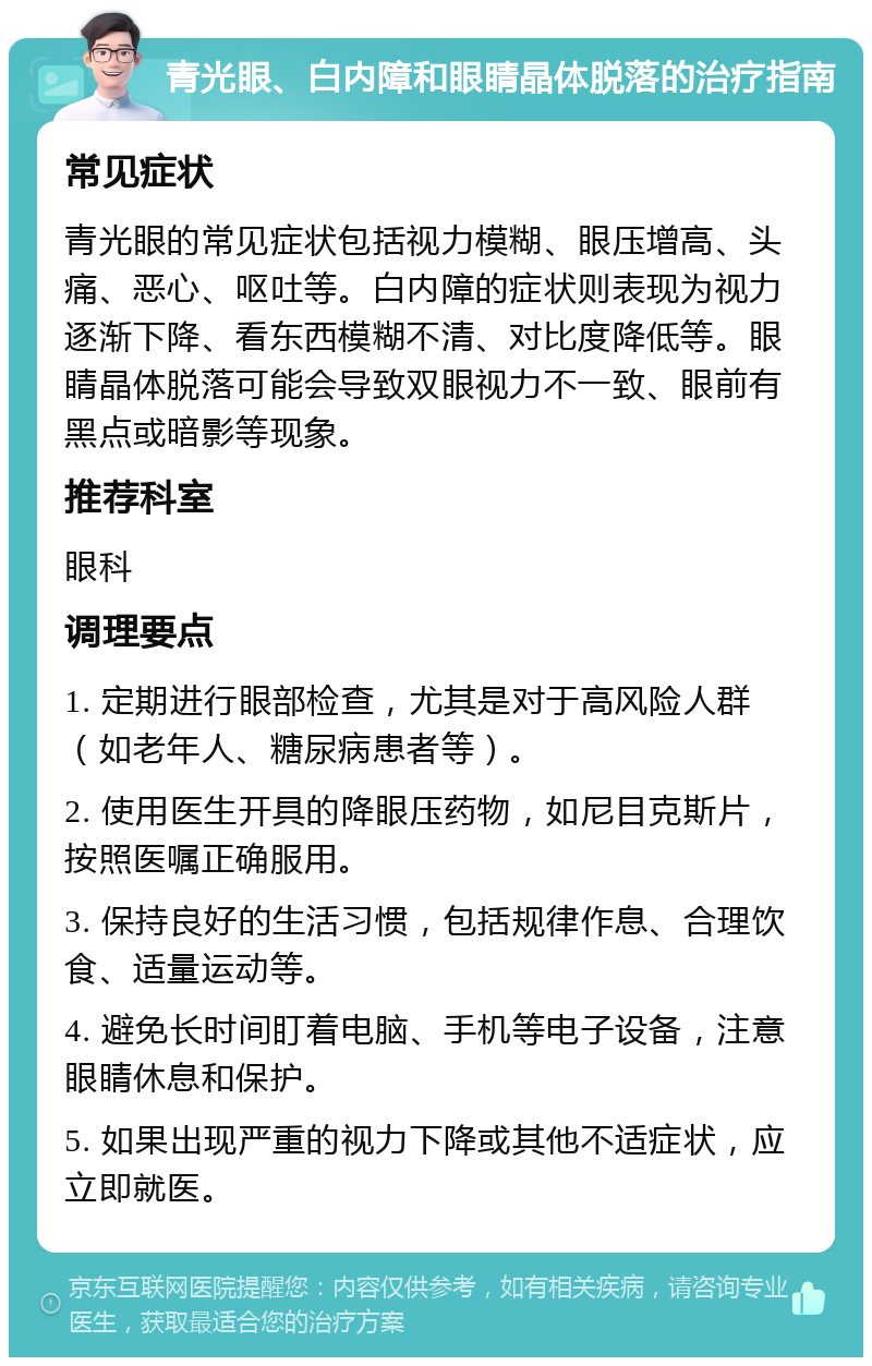 青光眼、白内障和眼睛晶体脱落的治疗指南 常见症状 青光眼的常见症状包括视力模糊、眼压增高、头痛、恶心、呕吐等。白内障的症状则表现为视力逐渐下降、看东西模糊不清、对比度降低等。眼睛晶体脱落可能会导致双眼视力不一致、眼前有黑点或暗影等现象。 推荐科室 眼科 调理要点 1. 定期进行眼部检查，尤其是对于高风险人群（如老年人、糖尿病患者等）。 2. 使用医生开具的降眼压药物，如尼目克斯片，按照医嘱正确服用。 3. 保持良好的生活习惯，包括规律作息、合理饮食、适量运动等。 4. 避免长时间盯着电脑、手机等电子设备，注意眼睛休息和保护。 5. 如果出现严重的视力下降或其他不适症状，应立即就医。