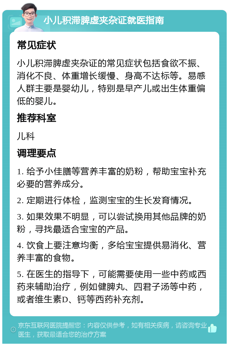 小儿积滞脾虚夹杂证就医指南 常见症状 小儿积滞脾虚夹杂证的常见症状包括食欲不振、消化不良、体重增长缓慢、身高不达标等。易感人群主要是婴幼儿，特别是早产儿或出生体重偏低的婴儿。 推荐科室 儿科 调理要点 1. 给予小佳膳等营养丰富的奶粉，帮助宝宝补充必要的营养成分。 2. 定期进行体检，监测宝宝的生长发育情况。 3. 如果效果不明显，可以尝试换用其他品牌的奶粉，寻找最适合宝宝的产品。 4. 饮食上要注意均衡，多给宝宝提供易消化、营养丰富的食物。 5. 在医生的指导下，可能需要使用一些中药或西药来辅助治疗，例如健脾丸、四君子汤等中药，或者维生素D、钙等西药补充剂。