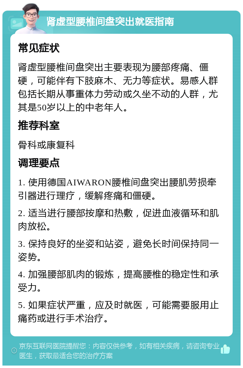 肾虚型腰椎间盘突出就医指南 常见症状 肾虚型腰椎间盘突出主要表现为腰部疼痛、僵硬，可能伴有下肢麻木、无力等症状。易感人群包括长期从事重体力劳动或久坐不动的人群，尤其是50岁以上的中老年人。 推荐科室 骨科或康复科 调理要点 1. 使用德国AIWARON腰椎间盘突出腰肌劳损牵引器进行理疗，缓解疼痛和僵硬。 2. 适当进行腰部按摩和热敷，促进血液循环和肌肉放松。 3. 保持良好的坐姿和站姿，避免长时间保持同一姿势。 4. 加强腰部肌肉的锻炼，提高腰椎的稳定性和承受力。 5. 如果症状严重，应及时就医，可能需要服用止痛药或进行手术治疗。