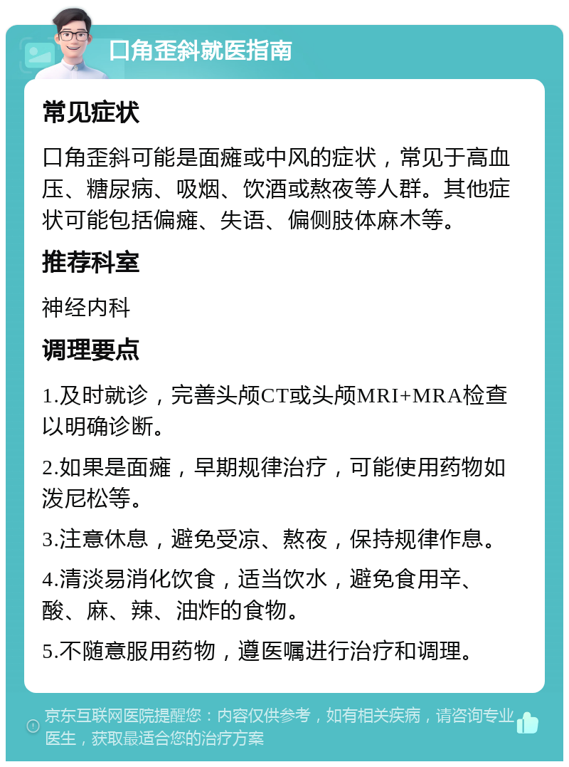 口角歪斜就医指南 常见症状 口角歪斜可能是面瘫或中风的症状，常见于高血压、糖尿病、吸烟、饮酒或熬夜等人群。其他症状可能包括偏瘫、失语、偏侧肢体麻木等。 推荐科室 神经内科 调理要点 1.及时就诊，完善头颅CT或头颅MRI+MRA检查以明确诊断。 2.如果是面瘫，早期规律治疗，可能使用药物如泼尼松等。 3.注意休息，避免受凉、熬夜，保持规律作息。 4.清淡易消化饮食，适当饮水，避免食用辛、酸、麻、辣、油炸的食物。 5.不随意服用药物，遵医嘱进行治疗和调理。