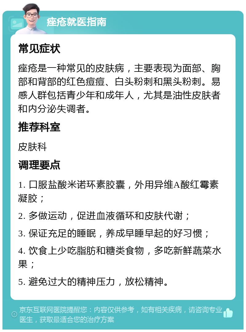 痤疮就医指南 常见症状 痤疮是一种常见的皮肤病，主要表现为面部、胸部和背部的红色痘痘、白头粉刺和黑头粉刺。易感人群包括青少年和成年人，尤其是油性皮肤者和内分泌失调者。 推荐科室 皮肤科 调理要点 1. 口服盐酸米诺环素胶囊，外用异维A酸红霉素凝胶； 2. 多做运动，促进血液循环和皮肤代谢； 3. 保证充足的睡眠，养成早睡早起的好习惯； 4. 饮食上少吃脂肪和糖类食物，多吃新鲜蔬菜水果； 5. 避免过大的精神压力，放松精神。