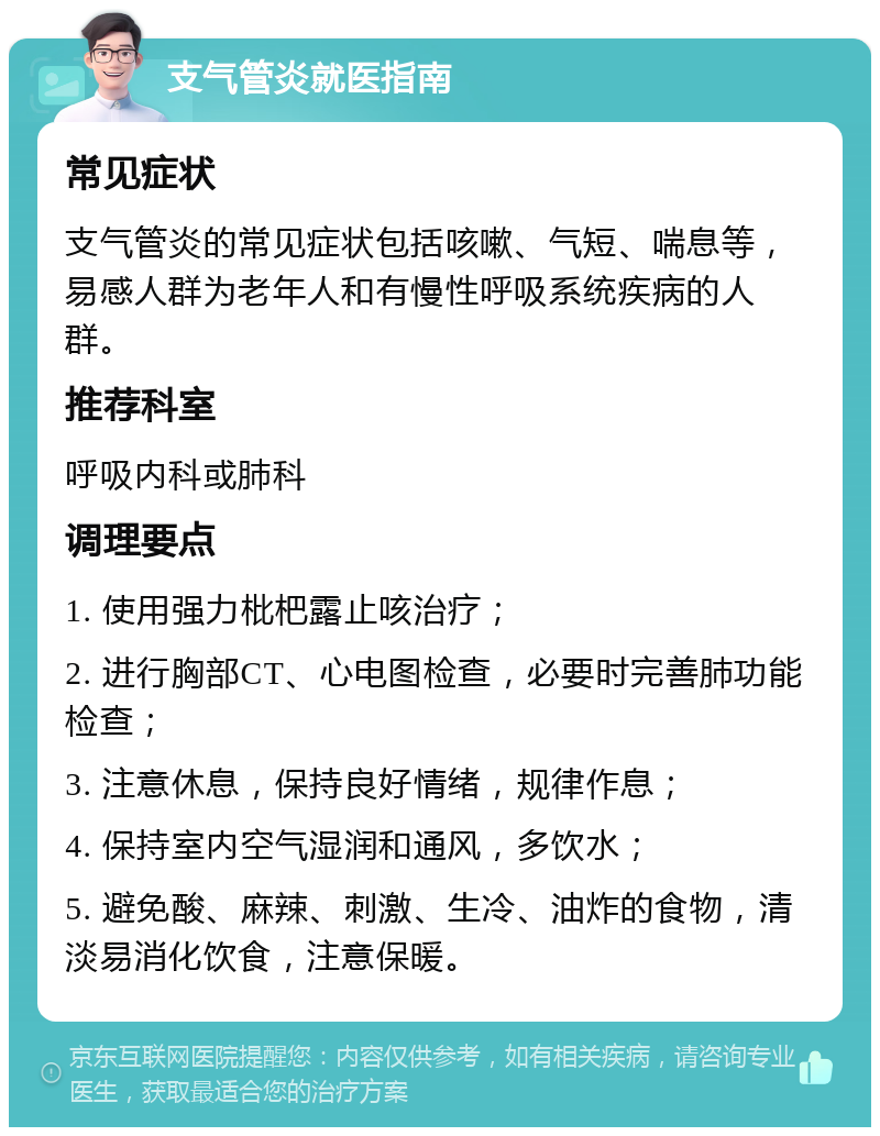 支气管炎就医指南 常见症状 支气管炎的常见症状包括咳嗽、气短、喘息等，易感人群为老年人和有慢性呼吸系统疾病的人群。 推荐科室 呼吸内科或肺科 调理要点 1. 使用强力枇杷露止咳治疗； 2. 进行胸部CT、心电图检查，必要时完善肺功能检查； 3. 注意休息，保持良好情绪，规律作息； 4. 保持室内空气湿润和通风，多饮水； 5. 避免酸、麻辣、刺激、生冷、油炸的食物，清淡易消化饮食，注意保暖。