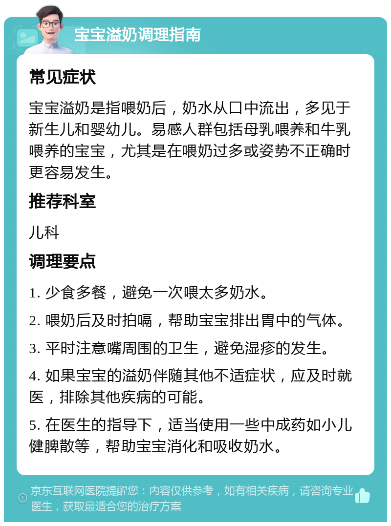 宝宝溢奶调理指南 常见症状 宝宝溢奶是指喂奶后，奶水从口中流出，多见于新生儿和婴幼儿。易感人群包括母乳喂养和牛乳喂养的宝宝，尤其是在喂奶过多或姿势不正确时更容易发生。 推荐科室 儿科 调理要点 1. 少食多餐，避免一次喂太多奶水。 2. 喂奶后及时拍嗝，帮助宝宝排出胃中的气体。 3. 平时注意嘴周围的卫生，避免湿疹的发生。 4. 如果宝宝的溢奶伴随其他不适症状，应及时就医，排除其他疾病的可能。 5. 在医生的指导下，适当使用一些中成药如小儿健脾散等，帮助宝宝消化和吸收奶水。