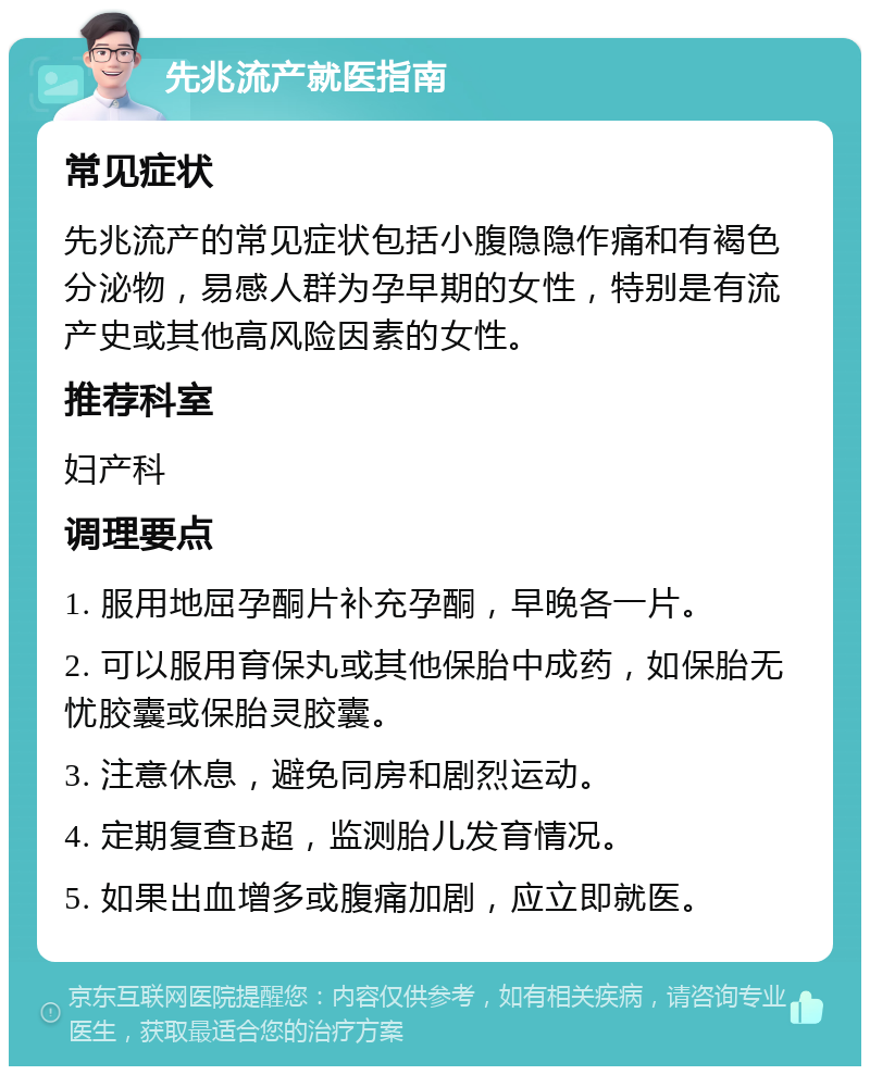 先兆流产就医指南 常见症状 先兆流产的常见症状包括小腹隐隐作痛和有褐色分泌物，易感人群为孕早期的女性，特别是有流产史或其他高风险因素的女性。 推荐科室 妇产科 调理要点 1. 服用地屈孕酮片补充孕酮，早晚各一片。 2. 可以服用育保丸或其他保胎中成药，如保胎无忧胶囊或保胎灵胶囊。 3. 注意休息，避免同房和剧烈运动。 4. 定期复查B超，监测胎儿发育情况。 5. 如果出血增多或腹痛加剧，应立即就医。