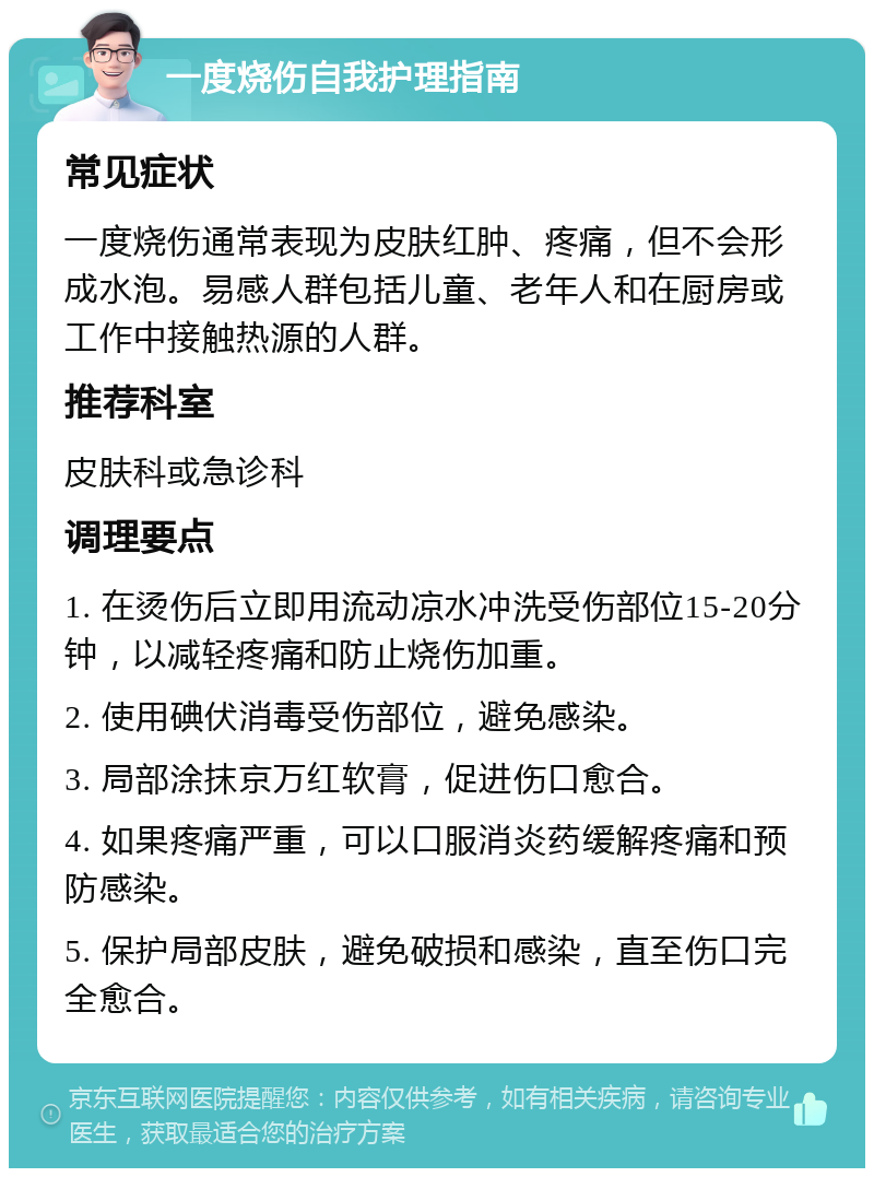 一度烧伤自我护理指南 常见症状 一度烧伤通常表现为皮肤红肿、疼痛，但不会形成水泡。易感人群包括儿童、老年人和在厨房或工作中接触热源的人群。 推荐科室 皮肤科或急诊科 调理要点 1. 在烫伤后立即用流动凉水冲洗受伤部位15-20分钟，以减轻疼痛和防止烧伤加重。 2. 使用碘伏消毒受伤部位，避免感染。 3. 局部涂抹京万红软膏，促进伤口愈合。 4. 如果疼痛严重，可以口服消炎药缓解疼痛和预防感染。 5. 保护局部皮肤，避免破损和感染，直至伤口完全愈合。