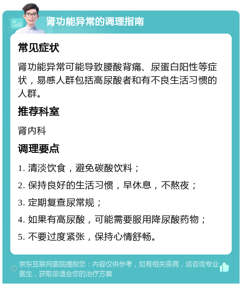 肾功能异常的调理指南 常见症状 肾功能异常可能导致腰酸背痛、尿蛋白阳性等症状，易感人群包括高尿酸者和有不良生活习惯的人群。 推荐科室 肾内科 调理要点 1. 清淡饮食，避免碳酸饮料； 2. 保持良好的生活习惯，早休息，不熬夜； 3. 定期复查尿常规； 4. 如果有高尿酸，可能需要服用降尿酸药物； 5. 不要过度紧张，保持心情舒畅。