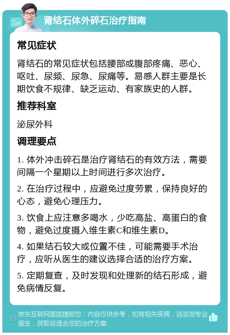 肾结石体外碎石治疗指南 常见症状 肾结石的常见症状包括腰部或腹部疼痛、恶心、呕吐、尿频、尿急、尿痛等。易感人群主要是长期饮食不规律、缺乏运动、有家族史的人群。 推荐科室 泌尿外科 调理要点 1. 体外冲击碎石是治疗肾结石的有效方法，需要间隔一个星期以上时间进行多次治疗。 2. 在治疗过程中，应避免过度劳累，保持良好的心态，避免心理压力。 3. 饮食上应注意多喝水，少吃高盐、高蛋白的食物，避免过度摄入维生素C和维生素D。 4. 如果结石较大或位置不佳，可能需要手术治疗，应听从医生的建议选择合适的治疗方案。 5. 定期复查，及时发现和处理新的结石形成，避免病情反复。