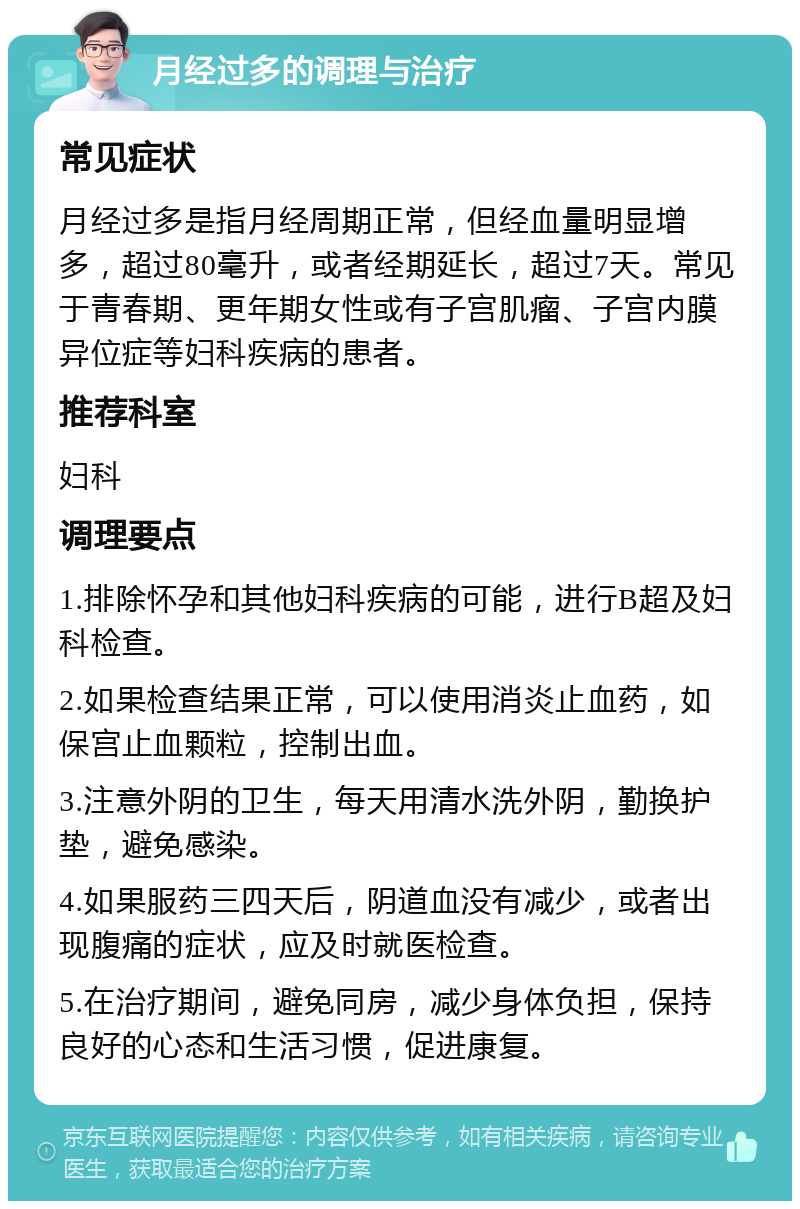 月经过多的调理与治疗 常见症状 月经过多是指月经周期正常，但经血量明显增多，超过80毫升，或者经期延长，超过7天。常见于青春期、更年期女性或有子宫肌瘤、子宫内膜异位症等妇科疾病的患者。 推荐科室 妇科 调理要点 1.排除怀孕和其他妇科疾病的可能，进行B超及妇科检查。 2.如果检查结果正常，可以使用消炎止血药，如保宫止血颗粒，控制出血。 3.注意外阴的卫生，每天用清水洗外阴，勤换护垫，避免感染。 4.如果服药三四天后，阴道血没有减少，或者出现腹痛的症状，应及时就医检查。 5.在治疗期间，避免同房，减少身体负担，保持良好的心态和生活习惯，促进康复。