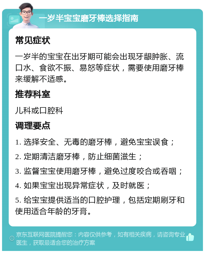 一岁半宝宝磨牙棒选择指南 常见症状 一岁半的宝宝在出牙期可能会出现牙龈肿胀、流口水、食欲不振、易怒等症状，需要使用磨牙棒来缓解不适感。 推荐科室 儿科或口腔科 调理要点 1. 选择安全、无毒的磨牙棒，避免宝宝误食； 2. 定期清洁磨牙棒，防止细菌滋生； 3. 监督宝宝使用磨牙棒，避免过度咬合或吞咽； 4. 如果宝宝出现异常症状，及时就医； 5. 给宝宝提供适当的口腔护理，包括定期刷牙和使用适合年龄的牙膏。