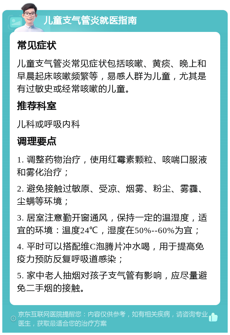 儿童支气管炎就医指南 常见症状 儿童支气管炎常见症状包括咳嗽、黄痰、晚上和早晨起床咳嗽频繁等，易感人群为儿童，尤其是有过敏史或经常咳嗽的儿童。 推荐科室 儿科或呼吸内科 调理要点 1. 调整药物治疗，使用红霉素颗粒、咳喘口服液和雾化治疗； 2. 避免接触过敏原、受凉、烟雾、粉尘、雾霾、尘螨等环境； 3. 居室注意勤开窗通风，保持一定的温湿度，适宜的环境：温度24℃，湿度在50%--60%为宜； 4. 平时可以搭配维C泡腾片冲水喝，用于提高免疫力预防反复呼吸道感染； 5. 家中老人抽烟对孩子支气管有影响，应尽量避免二手烟的接触。