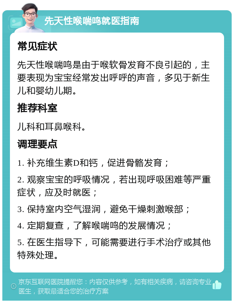 先天性喉喘鸣就医指南 常见症状 先天性喉喘鸣是由于喉软骨发育不良引起的，主要表现为宝宝经常发出呼呼的声音，多见于新生儿和婴幼儿期。 推荐科室 儿科和耳鼻喉科。 调理要点 1. 补充维生素D和钙，促进骨骼发育； 2. 观察宝宝的呼吸情况，若出现呼吸困难等严重症状，应及时就医； 3. 保持室内空气湿润，避免干燥刺激喉部； 4. 定期复查，了解喉喘鸣的发展情况； 5. 在医生指导下，可能需要进行手术治疗或其他特殊处理。