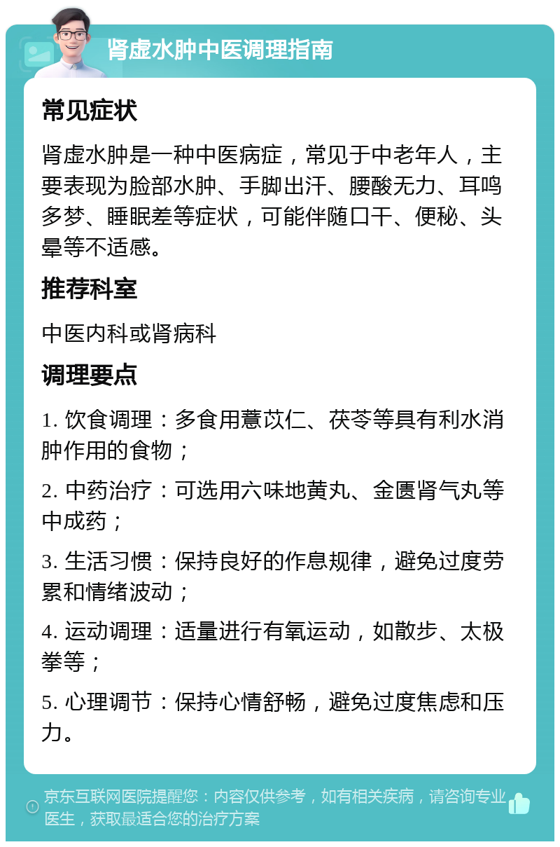 肾虚水肿中医调理指南 常见症状 肾虚水肿是一种中医病症，常见于中老年人，主要表现为脸部水肿、手脚出汗、腰酸无力、耳鸣多梦、睡眠差等症状，可能伴随口干、便秘、头晕等不适感。 推荐科室 中医内科或肾病科 调理要点 1. 饮食调理：多食用薏苡仁、茯苓等具有利水消肿作用的食物； 2. 中药治疗：可选用六味地黄丸、金匮肾气丸等中成药； 3. 生活习惯：保持良好的作息规律，避免过度劳累和情绪波动； 4. 运动调理：适量进行有氧运动，如散步、太极拳等； 5. 心理调节：保持心情舒畅，避免过度焦虑和压力。