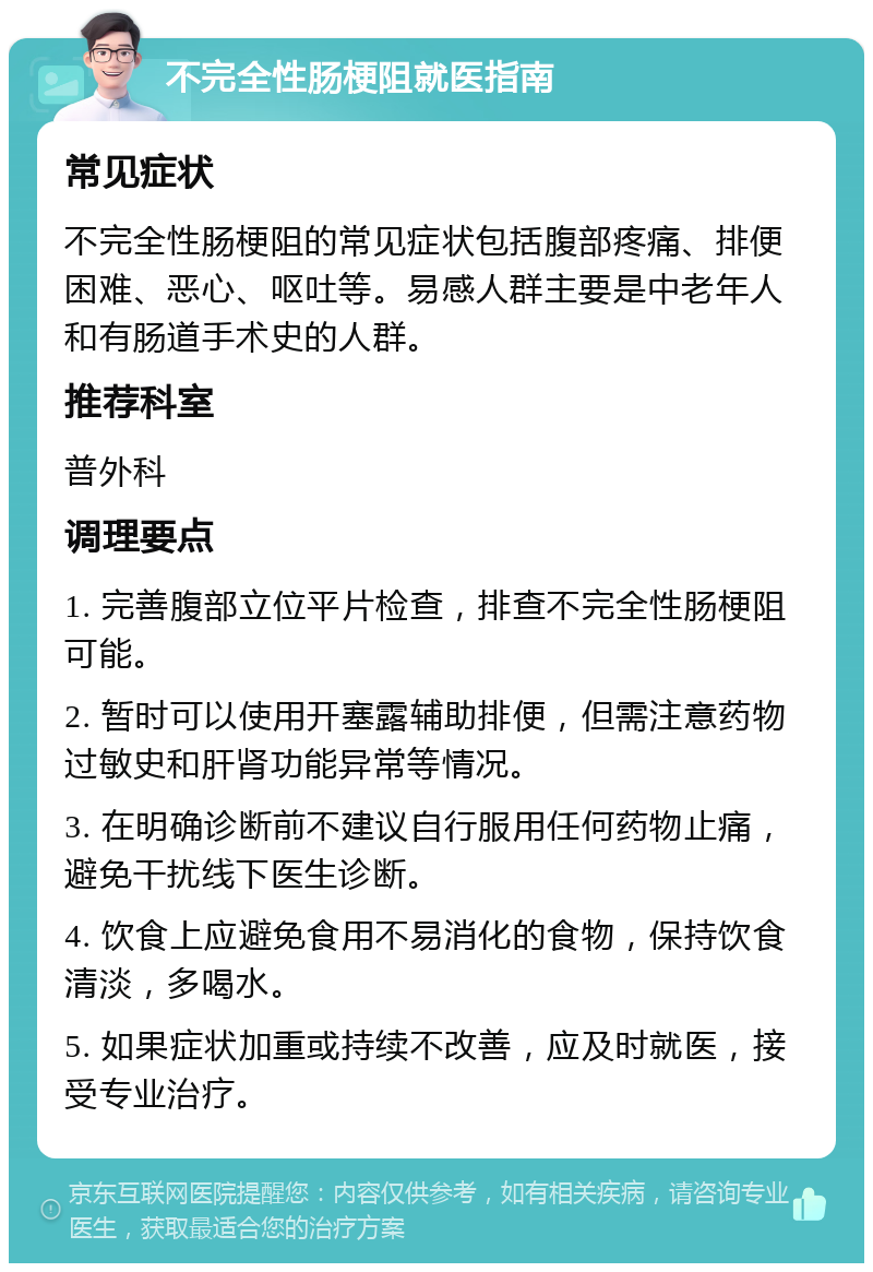 不完全性肠梗阻就医指南 常见症状 不完全性肠梗阻的常见症状包括腹部疼痛、排便困难、恶心、呕吐等。易感人群主要是中老年人和有肠道手术史的人群。 推荐科室 普外科 调理要点 1. 完善腹部立位平片检查，排查不完全性肠梗阻可能。 2. 暂时可以使用开塞露辅助排便，但需注意药物过敏史和肝肾功能异常等情况。 3. 在明确诊断前不建议自行服用任何药物止痛，避免干扰线下医生诊断。 4. 饮食上应避免食用不易消化的食物，保持饮食清淡，多喝水。 5. 如果症状加重或持续不改善，应及时就医，接受专业治疗。