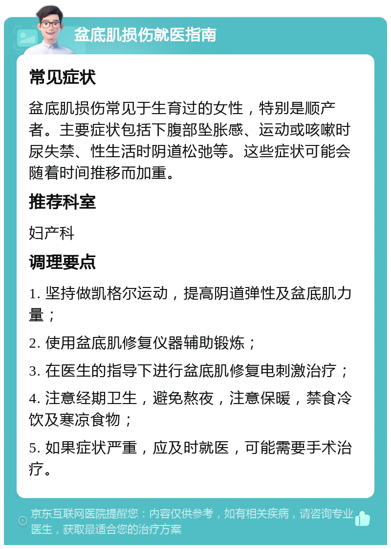 盆底肌损伤就医指南 常见症状 盆底肌损伤常见于生育过的女性，特别是顺产者。主要症状包括下腹部坠胀感、运动或咳嗽时尿失禁、性生活时阴道松弛等。这些症状可能会随着时间推移而加重。 推荐科室 妇产科 调理要点 1. 坚持做凯格尔运动，提高阴道弹性及盆底肌力量； 2. 使用盆底肌修复仪器辅助锻炼； 3. 在医生的指导下进行盆底肌修复电刺激治疗； 4. 注意经期卫生，避免熬夜，注意保暖，禁食冷饮及寒凉食物； 5. 如果症状严重，应及时就医，可能需要手术治疗。