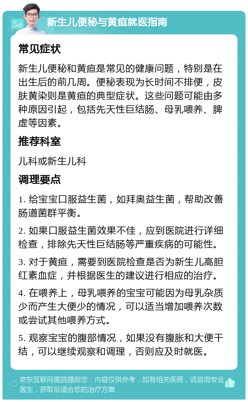 新生儿便秘与黄疸就医指南 常见症状 新生儿便秘和黄疸是常见的健康问题，特别是在出生后的前几周。便秘表现为长时间不排便，皮肤黄染则是黄疸的典型症状。这些问题可能由多种原因引起，包括先天性巨结肠、母乳喂养、脾虚等因素。 推荐科室 儿科或新生儿科 调理要点 1. 给宝宝口服益生菌，如拜奥益生菌，帮助改善肠道菌群平衡。 2. 如果口服益生菌效果不佳，应到医院进行详细检查，排除先天性巨结肠等严重疾病的可能性。 3. 对于黄疸，需要到医院检查是否为新生儿高胆红素血症，并根据医生的建议进行相应的治疗。 4. 在喂养上，母乳喂养的宝宝可能因为母乳杂质少而产生大便少的情况，可以适当增加喂养次数或尝试其他喂养方式。 5. 观察宝宝的腹部情况，如果没有腹胀和大便干结，可以继续观察和调理，否则应及时就医。