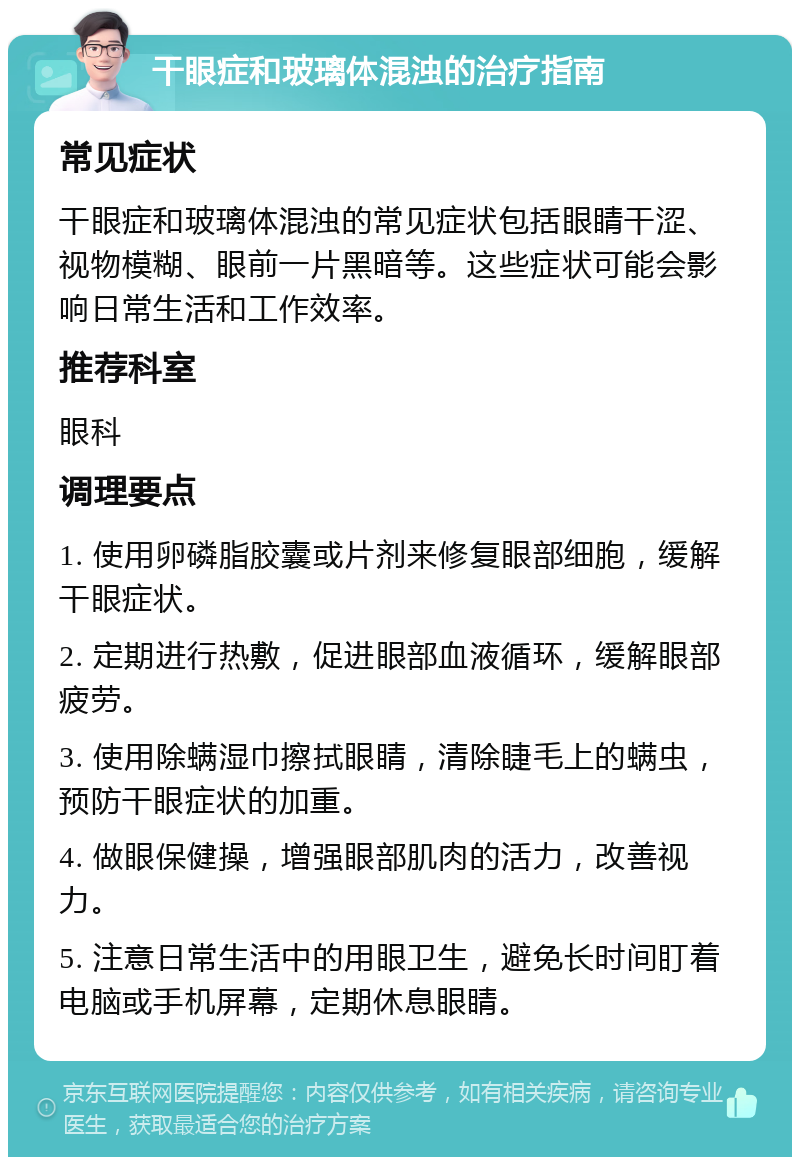 干眼症和玻璃体混浊的治疗指南 常见症状 干眼症和玻璃体混浊的常见症状包括眼睛干涩、视物模糊、眼前一片黑暗等。这些症状可能会影响日常生活和工作效率。 推荐科室 眼科 调理要点 1. 使用卵磷脂胶囊或片剂来修复眼部细胞，缓解干眼症状。 2. 定期进行热敷，促进眼部血液循环，缓解眼部疲劳。 3. 使用除螨湿巾擦拭眼睛，清除睫毛上的螨虫，预防干眼症状的加重。 4. 做眼保健操，增强眼部肌肉的活力，改善视力。 5. 注意日常生活中的用眼卫生，避免长时间盯着电脑或手机屏幕，定期休息眼睛。