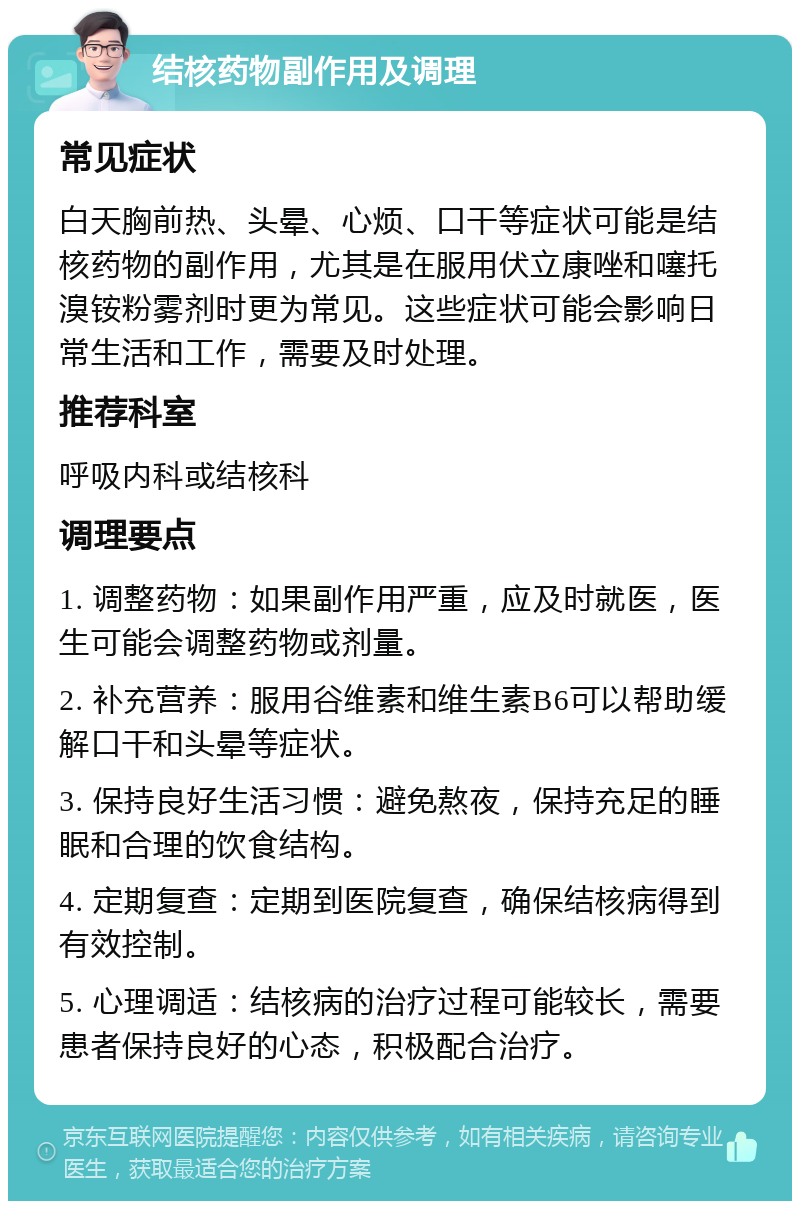 结核药物副作用及调理 常见症状 白天胸前热、头晕、心烦、口干等症状可能是结核药物的副作用，尤其是在服用伏立康唑和噻托溴铵粉雾剂时更为常见。这些症状可能会影响日常生活和工作，需要及时处理。 推荐科室 呼吸内科或结核科 调理要点 1. 调整药物：如果副作用严重，应及时就医，医生可能会调整药物或剂量。 2. 补充营养：服用谷维素和维生素B6可以帮助缓解口干和头晕等症状。 3. 保持良好生活习惯：避免熬夜，保持充足的睡眠和合理的饮食结构。 4. 定期复查：定期到医院复查，确保结核病得到有效控制。 5. 心理调适：结核病的治疗过程可能较长，需要患者保持良好的心态，积极配合治疗。