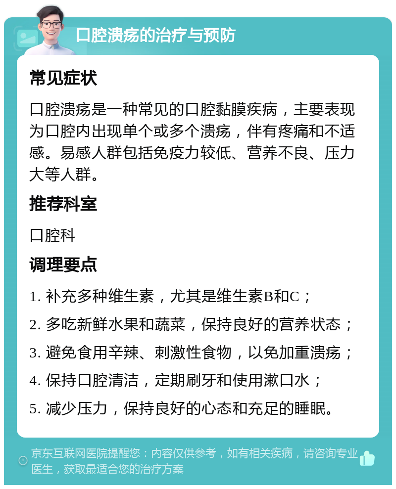 口腔溃疡的治疗与预防 常见症状 口腔溃疡是一种常见的口腔黏膜疾病，主要表现为口腔内出现单个或多个溃疡，伴有疼痛和不适感。易感人群包括免疫力较低、营养不良、压力大等人群。 推荐科室 口腔科 调理要点 1. 补充多种维生素，尤其是维生素B和C； 2. 多吃新鲜水果和蔬菜，保持良好的营养状态； 3. 避免食用辛辣、刺激性食物，以免加重溃疡； 4. 保持口腔清洁，定期刷牙和使用漱口水； 5. 减少压力，保持良好的心态和充足的睡眠。