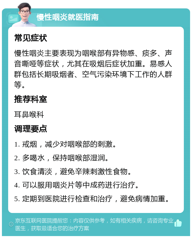 慢性咽炎就医指南 常见症状 慢性咽炎主要表现为咽喉部有异物感、痰多、声音嘶哑等症状，尤其在吸烟后症状加重。易感人群包括长期吸烟者、空气污染环境下工作的人群等。 推荐科室 耳鼻喉科 调理要点 1. 戒烟，减少对咽喉部的刺激。 2. 多喝水，保持咽喉部湿润。 3. 饮食清淡，避免辛辣刺激性食物。 4. 可以服用咽炎片等中成药进行治疗。 5. 定期到医院进行检查和治疗，避免病情加重。