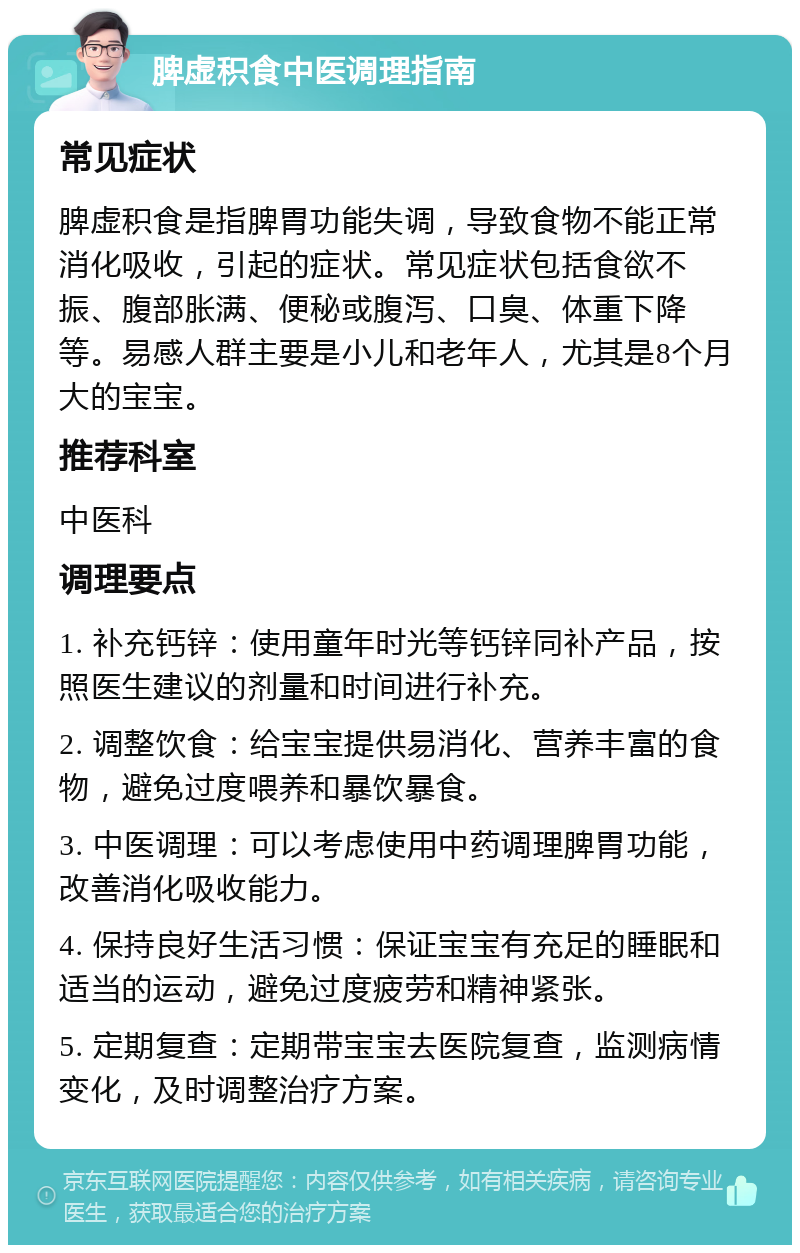 脾虚积食中医调理指南 常见症状 脾虚积食是指脾胃功能失调，导致食物不能正常消化吸收，引起的症状。常见症状包括食欲不振、腹部胀满、便秘或腹泻、口臭、体重下降等。易感人群主要是小儿和老年人，尤其是8个月大的宝宝。 推荐科室 中医科 调理要点 1. 补充钙锌：使用童年时光等钙锌同补产品，按照医生建议的剂量和时间进行补充。 2. 调整饮食：给宝宝提供易消化、营养丰富的食物，避免过度喂养和暴饮暴食。 3. 中医调理：可以考虑使用中药调理脾胃功能，改善消化吸收能力。 4. 保持良好生活习惯：保证宝宝有充足的睡眠和适当的运动，避免过度疲劳和精神紧张。 5. 定期复查：定期带宝宝去医院复查，监测病情变化，及时调整治疗方案。