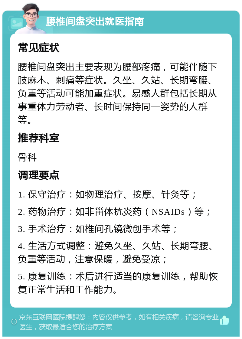 腰椎间盘突出就医指南 常见症状 腰椎间盘突出主要表现为腰部疼痛，可能伴随下肢麻木、刺痛等症状。久坐、久站、长期弯腰、负重等活动可能加重症状。易感人群包括长期从事重体力劳动者、长时间保持同一姿势的人群等。 推荐科室 骨科 调理要点 1. 保守治疗：如物理治疗、按摩、针灸等； 2. 药物治疗：如非甾体抗炎药（NSAIDs）等； 3. 手术治疗：如椎间孔镜微创手术等； 4. 生活方式调整：避免久坐、久站、长期弯腰、负重等活动，注意保暖，避免受凉； 5. 康复训练：术后进行适当的康复训练，帮助恢复正常生活和工作能力。